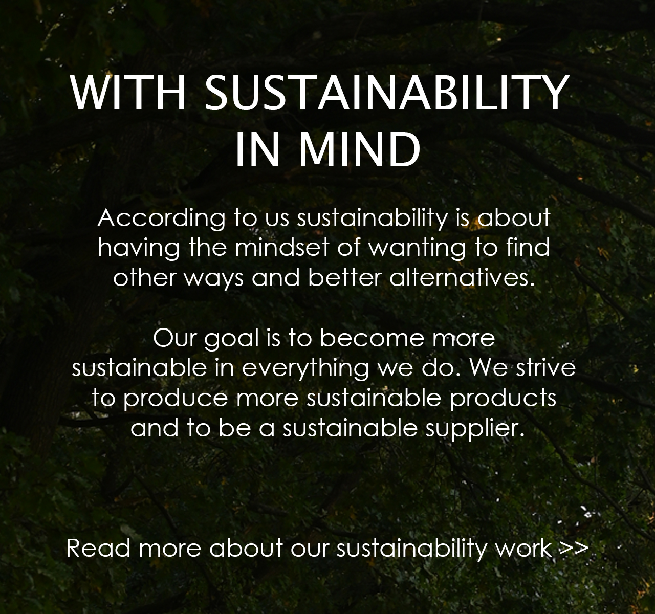 With Sustainability in mind. According to us sustainability is about having the mindset of wanting to find other ways to better alternatives. Our goal is to become more sustainable in everything we do. We strive to produce more sustainable products and to be a sustainable supplier. Click to read more about our sustainability work.