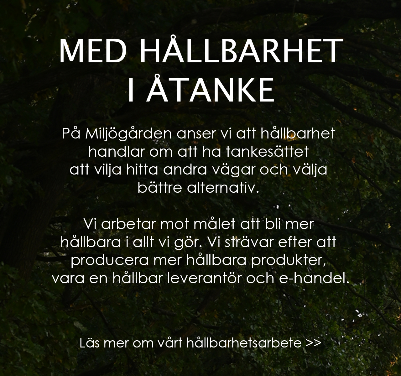 Rubrik: Hållbarhet i åtanke. Text: På miljögården anser vi att hållbarhet handlar om att ha tankesättet att vilja hitta andra vägar och välja bättre alternativ. Vi arbetar mot målet att bli mer hållbara i allt vi gör. VI strävar efter att producera mer hållbara produkter, vara en hållbar leverantör och e-handel. Läs mer om vårt hållbarhetsarbete genom att klicka här.
